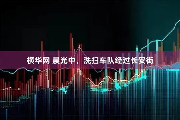 横华网 晨光中，洗扫车队经过长安街