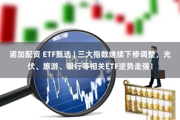 诺加配资 ETF甄选 | 三大指数继续下修调整，光伏、旅游、银行等相关ETF逆势走强！