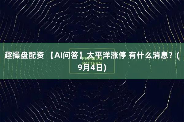 趣操盘配资 【AI问答】太平洋涨停 有什么消息？(9月4日)