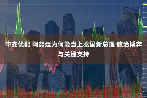 中鑫优配 阿努廷为何能当上泰国新总理 政治博弈与关键支持