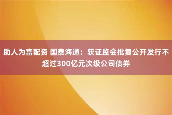 助人为富配资 国泰海通：获证监会批复公开发行不超过300亿元次级公司债券