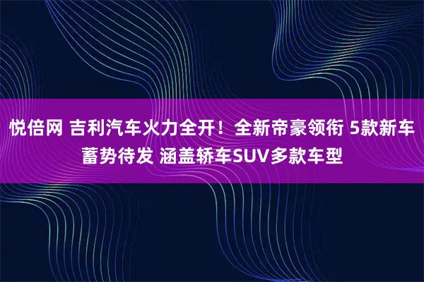 悦倍网 吉利汽车火力全开！全新帝豪领衔 5款新车蓄势待发 涵盖轿车SUV多款车型