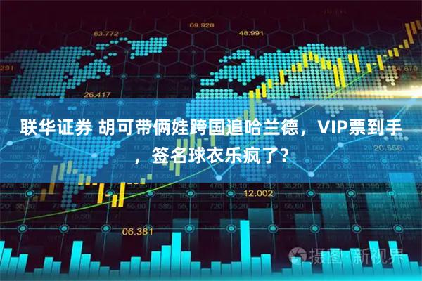 联华证券 胡可带俩娃跨国追哈兰德，VIP票到手，签名球衣乐疯了？