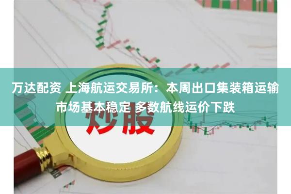 万达配资 上海航运交易所：本周出口集装箱运输市场基本稳定 多数航线运价下跌