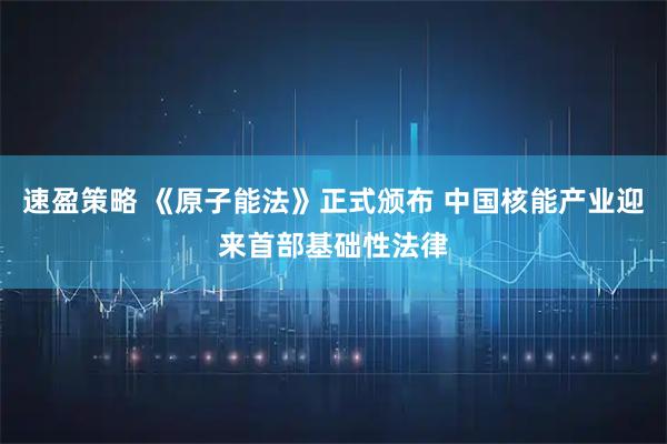 速盈策略 《原子能法》正式颁布 中国核能产业迎来首部基础性法律