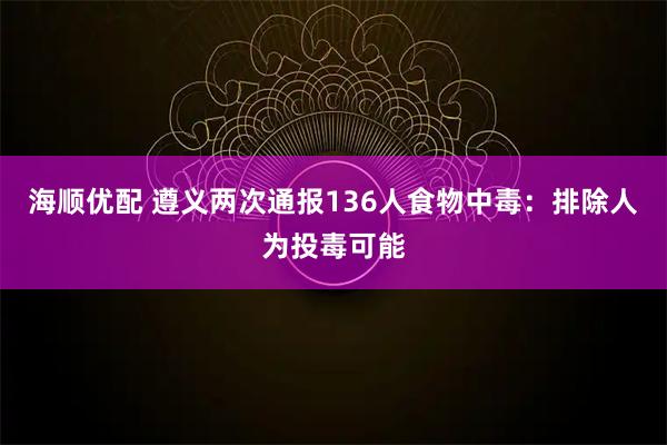 海顺优配 遵义两次通报136人食物中毒：排除人为投毒可能