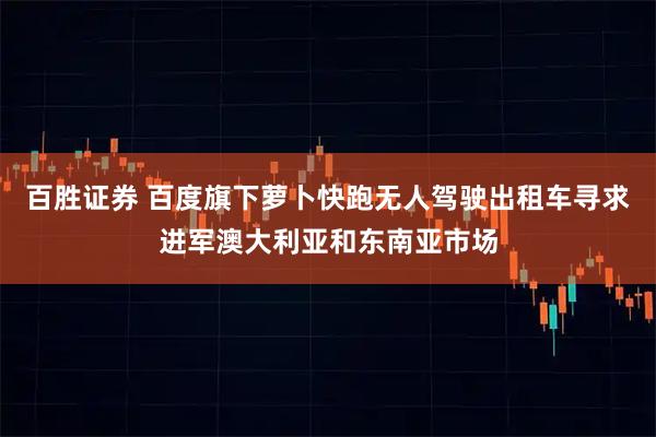 百胜证券 百度旗下萝卜快跑无人驾驶出租车寻求进军澳大利亚和东南亚市场