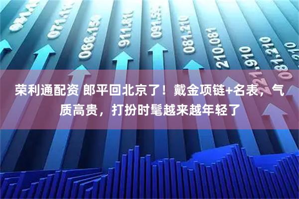 荣利通配资 郎平回北京了！戴金项链+名表，气质高贵，打扮时髦越来越年轻了