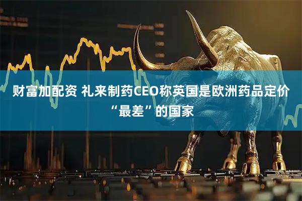 财富加配资 礼来制药CEO称英国是欧洲药品定价“最差”的国家