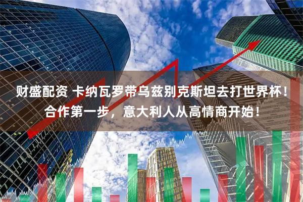 财盛配资 卡纳瓦罗带乌兹别克斯坦去打世界杯！合作第一步，意大利人从高情商开始！