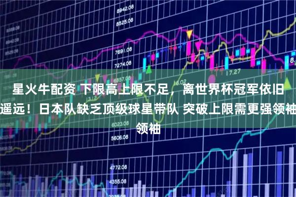 星火牛配资 下限高上限不足，离世界杯冠军依旧遥远！日本队缺乏顶级球星带队 突破上限需更强领袖