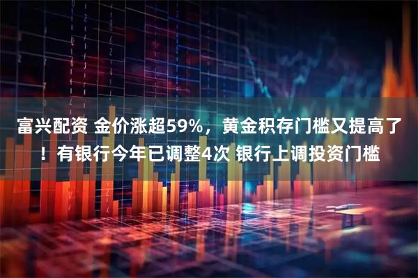 富兴配资 金价涨超59%，黄金积存门槛又提高了！有银行今年已调整4次 银行上调投资门槛