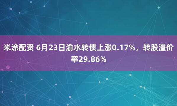 米涂配资 6月23日渝水转债上涨0.17%，转股溢价率29.86%