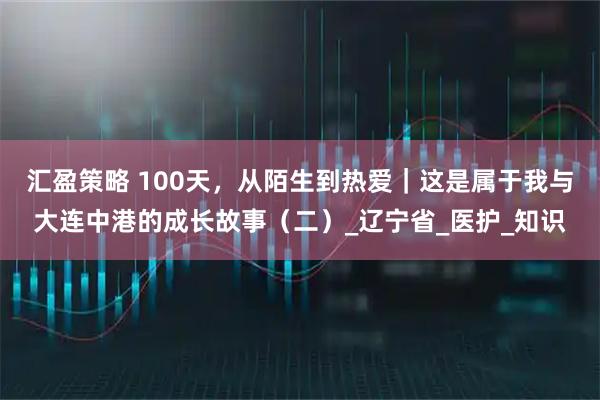 汇盈策略 100天，从陌生到热爱｜这是属于我与大连中港的成长故事（二）_辽宁省_医护_知识