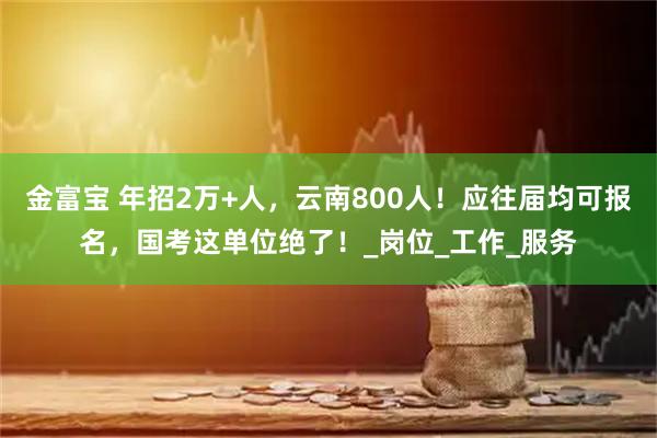 金富宝 年招2万+人，云南800人！应往届均可报名，国考这单位绝了！_岗位_工作_服务