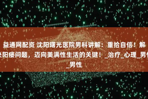益通网配资 沈阳曙光医院男科讲解：重拾自信！解决阳痿问题，迈向美满性生活的关键！_治疗_心理_男性
