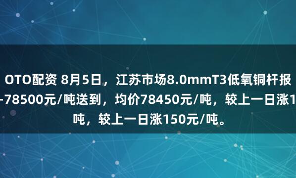 OTO配资 8月5日，江苏市场8.0mmT3低氧铜杆报价78400-78500元/吨送到，均价78450元/吨，较上一日涨150元/吨。