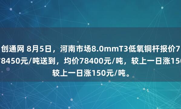 创通网 8月5日，河南市场8.0mmT3低氧铜杆报价78350-78450元/吨送到，均价78400元/吨，较上一日涨150元/吨。