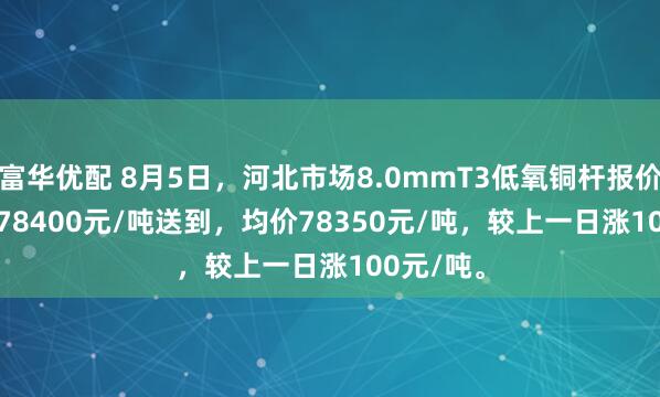 富华优配 8月5日，河北市场8.0mmT3低氧铜杆报价78300-78400元/吨送到，均价78350元/吨，较上一日涨100元/吨。