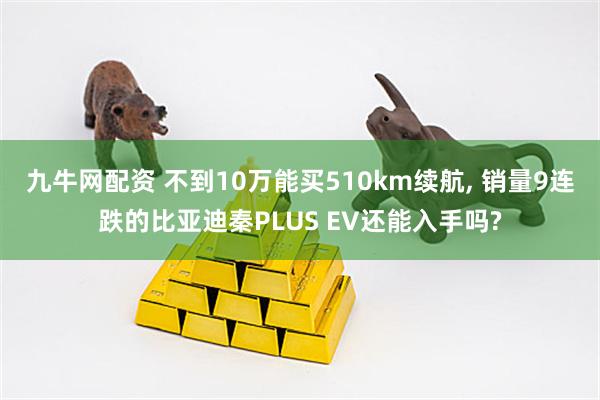 九牛网配资 不到10万能买510km续航, 销量9连跌的比亚迪秦PLUS EV还能入手吗?