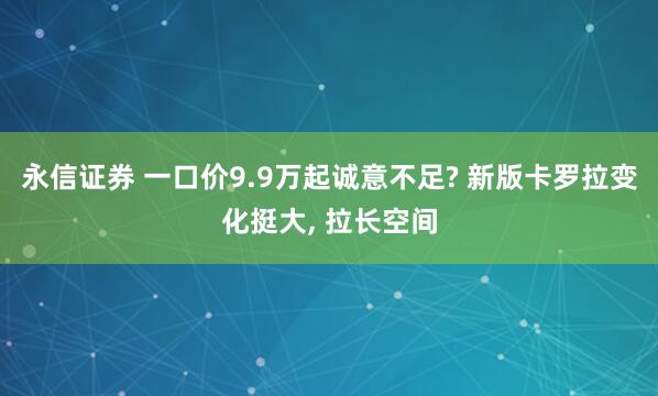 永信证券 一口价9.9万起诚意不足? 新版卡罗拉变化挺大, 拉长空间