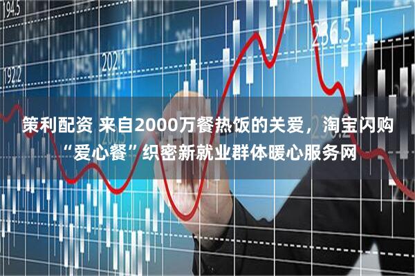 策利配资 来自2000万餐热饭的关爱，淘宝闪购“爱心餐”织密新就业群体暖心服务网