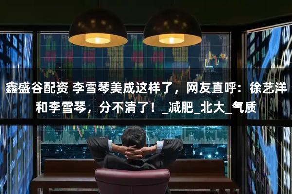 鑫盛谷配资 李雪琴美成这样了，网友直呼：徐艺洋和李雪琴，分不清了！_减肥_北大_气质
