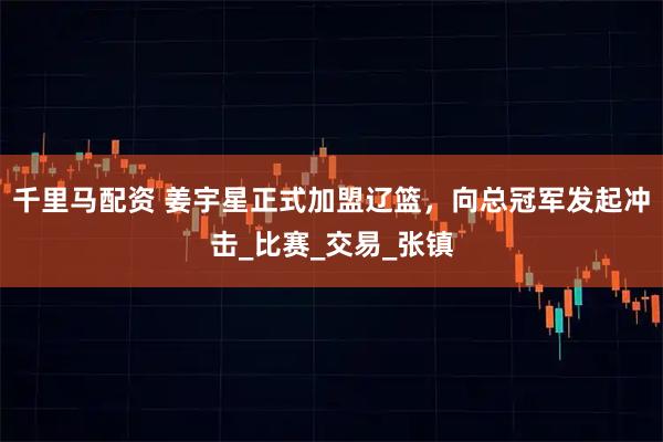 千里马配资 姜宇星正式加盟辽篮，向总冠军发起冲击_比赛_交易_张镇