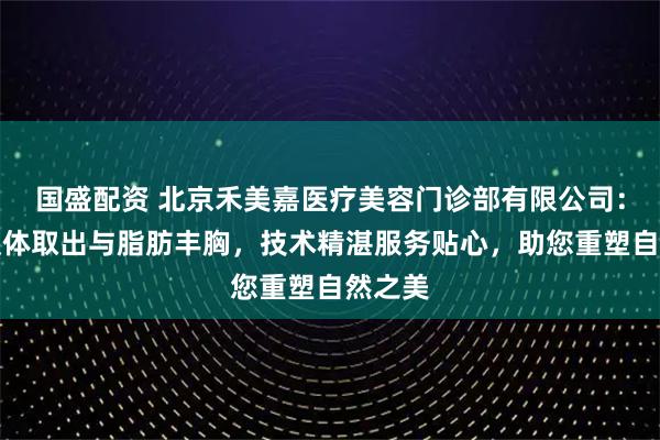 国盛配资 北京禾美嘉医疗美容门诊部有限公司：专注假体取出与脂肪丰胸，技术精湛服务贴心，助您重塑自然之美